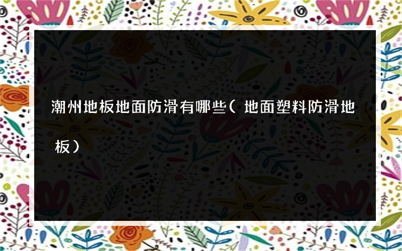 潮州地板地面防滑有哪些(地面塑料防滑地板)