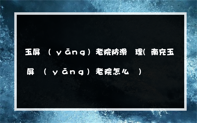 玉屏養(yǎng)老院防滑處理(南充玉屏養(yǎng)老院怎么樣)