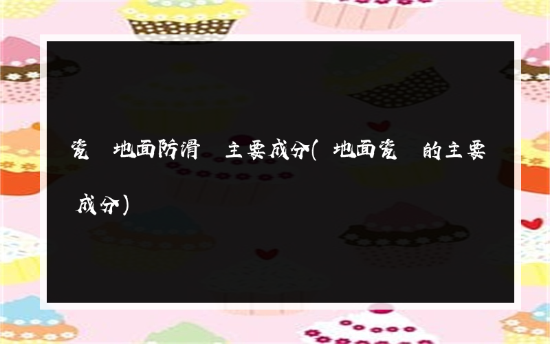 瓷磚地面防滑劑主要成分(地面瓷磚的主要成分)