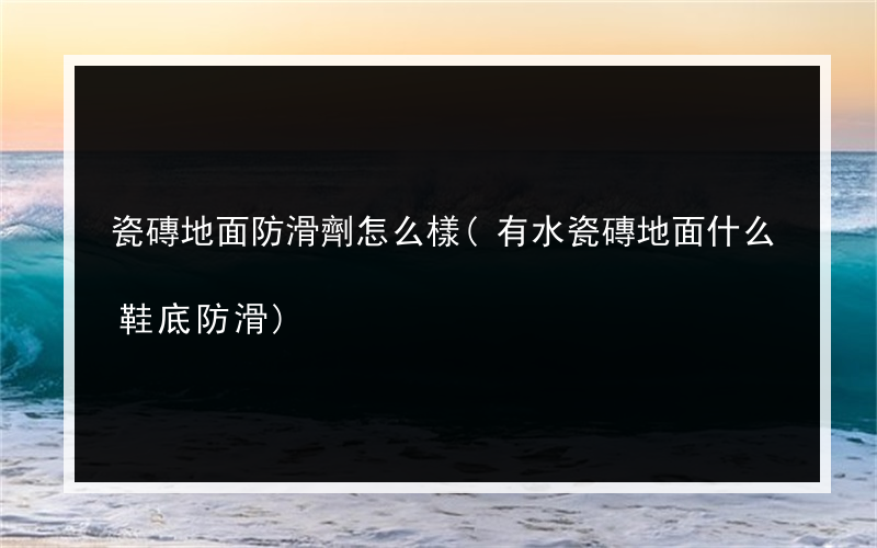瓷磚地面防滑劑怎么樣(有水瓷磚地面什么鞋底防滑)