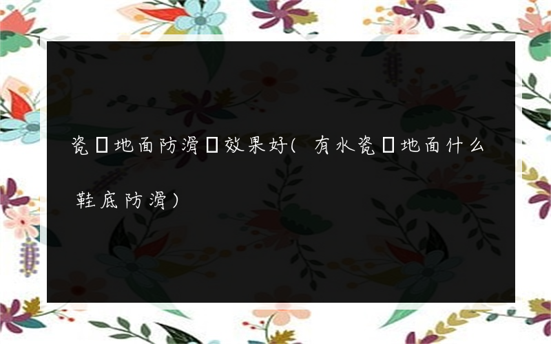 瓷磚地面防滑劑效果好(有水瓷磚地面什么鞋底防滑)