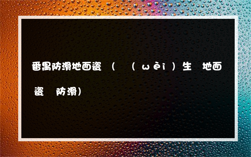番禺防滑地面瓷磚(衛(wèi)生間地面瓷磚防滑)