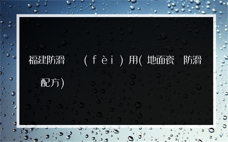 福建防滑劑費(fèi)用(地面瓷磚防滑劑配方)
