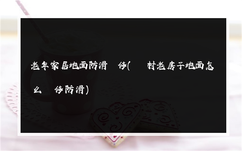 老年家居地面防滑裝修(農村老房子地面怎么裝修防滑)