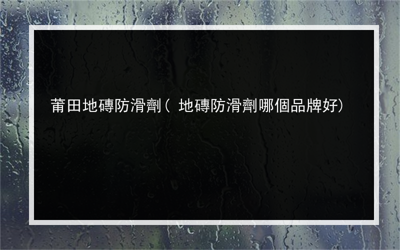 莆田地磚防滑劑(地磚防滑劑哪個品牌好)