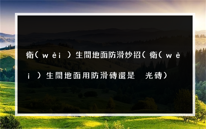 衛(wèi)生間地面防滑妙招(衛(wèi)生間地面用防滑磚還是拋光磚)
