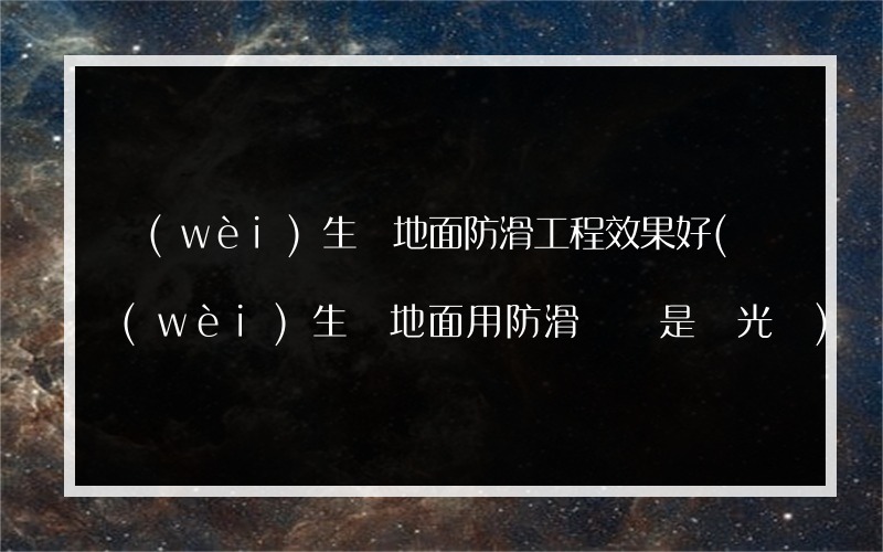 衛(wèi)生間地面防滑工程效果好(衛(wèi)生間地面用防滑磚還是拋光磚)