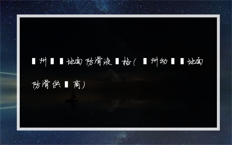 貴州專業地面防滑液價格(貴州幼兒園地面防滑供貨商)
