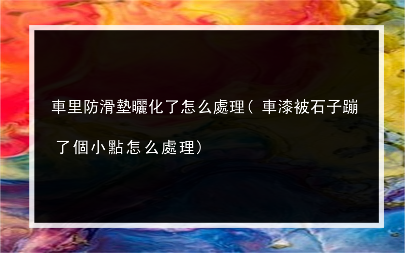 車里防滑墊曬化了怎么處理(車漆被石子蹦了個小點怎么處理)