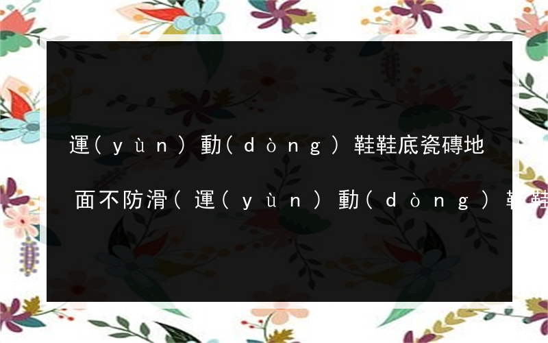運(yùn)動(dòng)鞋鞋底瓷磚地面不防滑(運(yùn)動(dòng)鞋鞋底摩擦瓷磚響怎么辦)