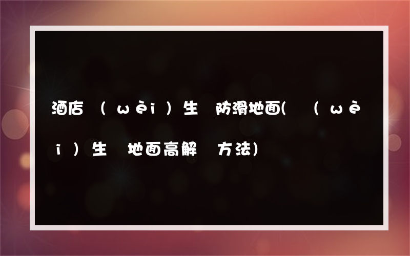 酒店衛(wèi)生間防滑地面(衛(wèi)生間地面高解決方法)