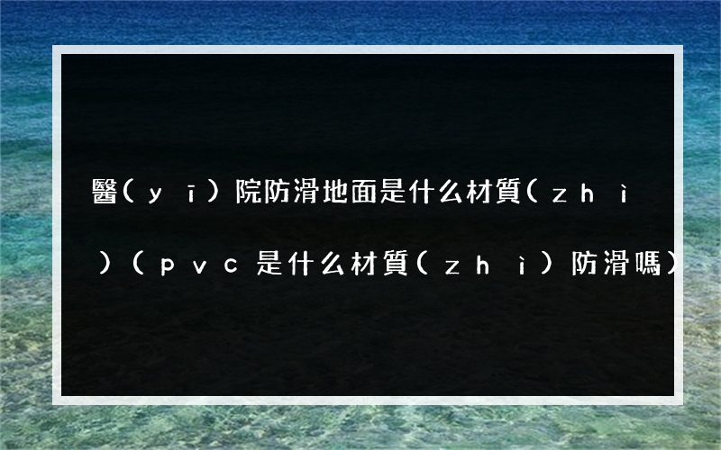 醫(yī)院防滑地面是什么材質(zhì)(pvc是什么材質(zhì)防滑嗎)