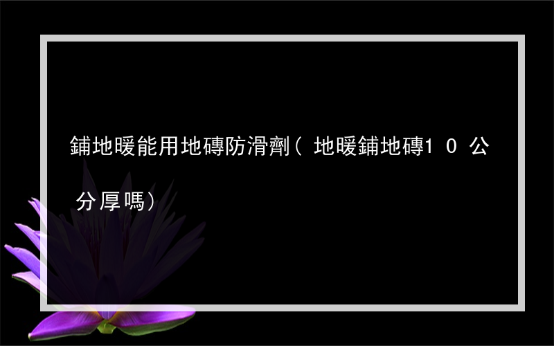 鋪地暖能用地磚防滑劑(地暖鋪地磚10公分厚嗎)