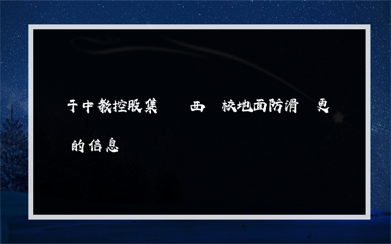 關于中教控股集團陜西學校地面防滑誰更專業的信息